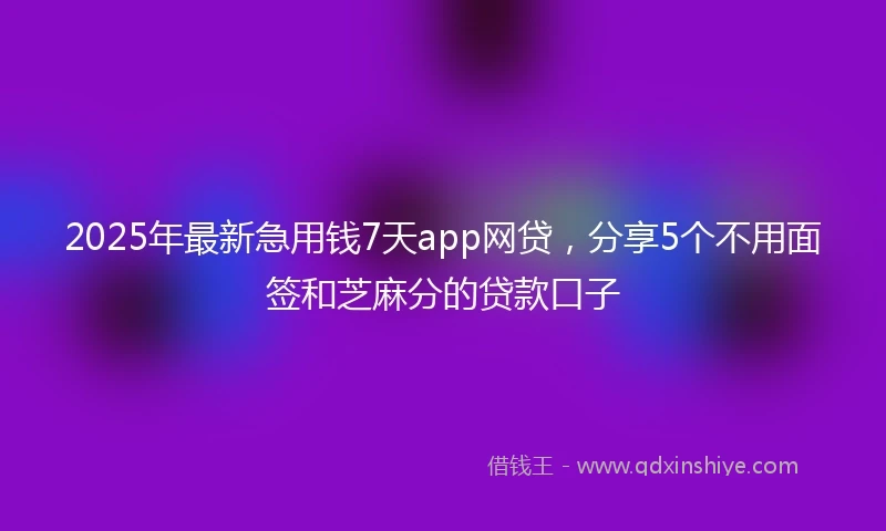 2025年最新急用钱7天app网贷，分享5个不用面签和芝麻分的贷款口子