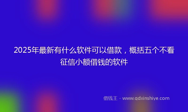 2025年最新有什么软件可以借款，概括五个不看征信小额借钱的软件
