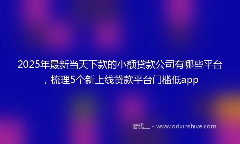 2025年最新当天下款的小额贷款公司有哪些平台,梳理5个新上线贷款平台门槛低app