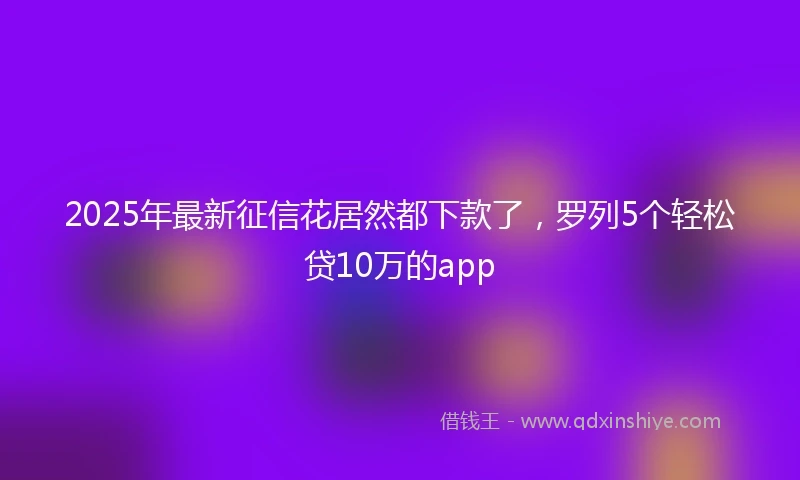 2025年最新征信花居然都下款了，罗列5个轻松贷10万的app