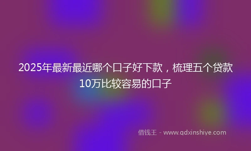 2025年最新最近哪个口子好下款，梳理五个贷款10万比较容易的口子