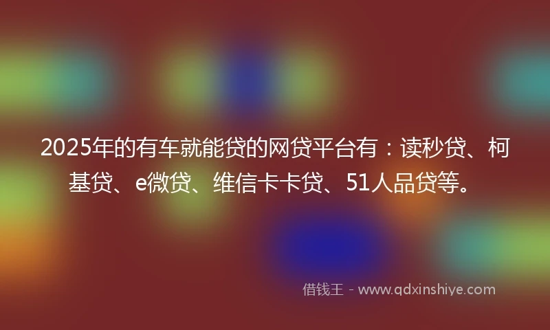 2025年的有车就能贷的网贷平台有：读秒贷、柯基贷、e微贷、维信卡卡贷、51人品贷等。