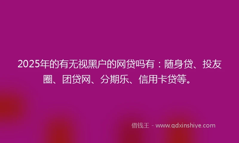 2025年的有无视黑户的网贷吗有：随身贷、投友圈、团贷网、分期乐、信用卡贷等。