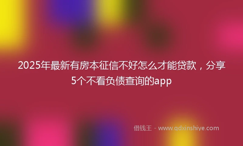 2025年最新有房本征信不好怎么才能贷款，分享5个不看负债查询的app