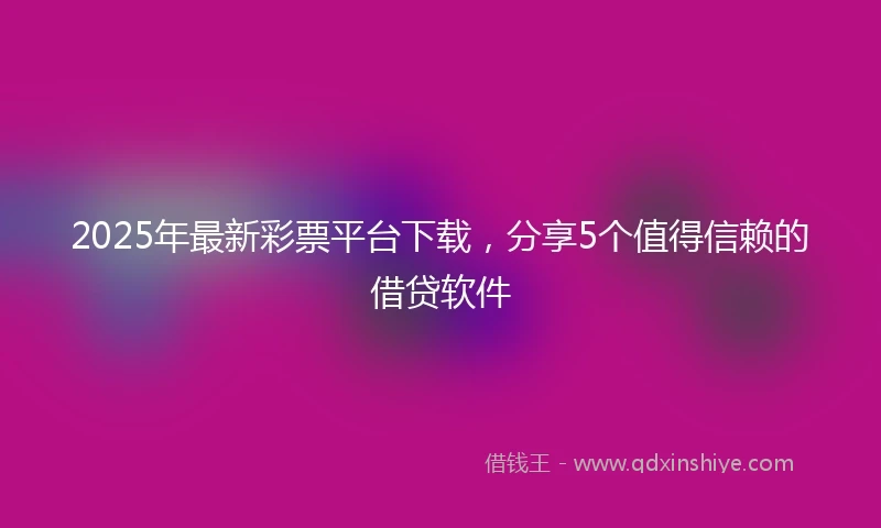 2025年最新彩票平台下载，分享5个值得信赖的借贷软件