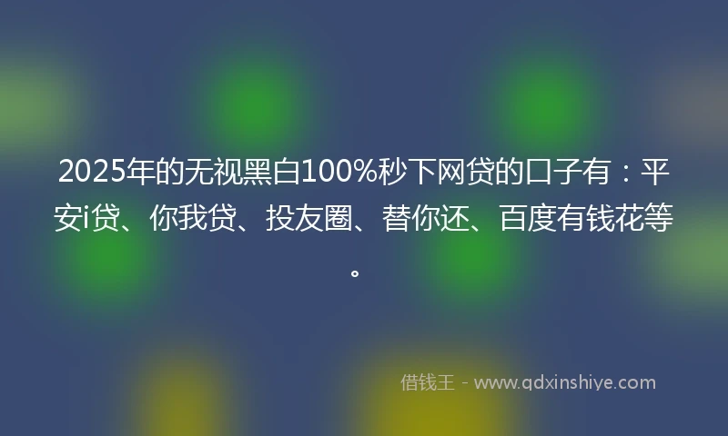 2025年的无视黑白100%秒下网贷的口子有：平安i贷、你我贷、投友圈、替你还、百度有钱花等。