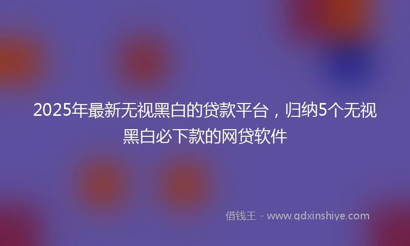 2025年最新无视黑白的贷款平台，归纳5个无视黑白必下款的网贷软件