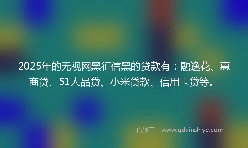 2025年的无视网黑征信黑的贷款有：融逸花、惠商贷、51人品贷、小米贷款、信用卡贷等。