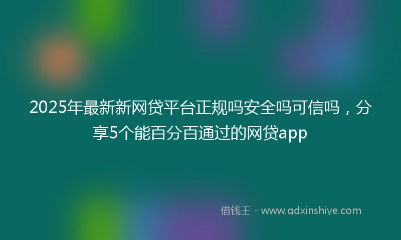 2025年最新新网贷平台正规吗安全吗可信吗，分享5个能百分百通过的网贷app