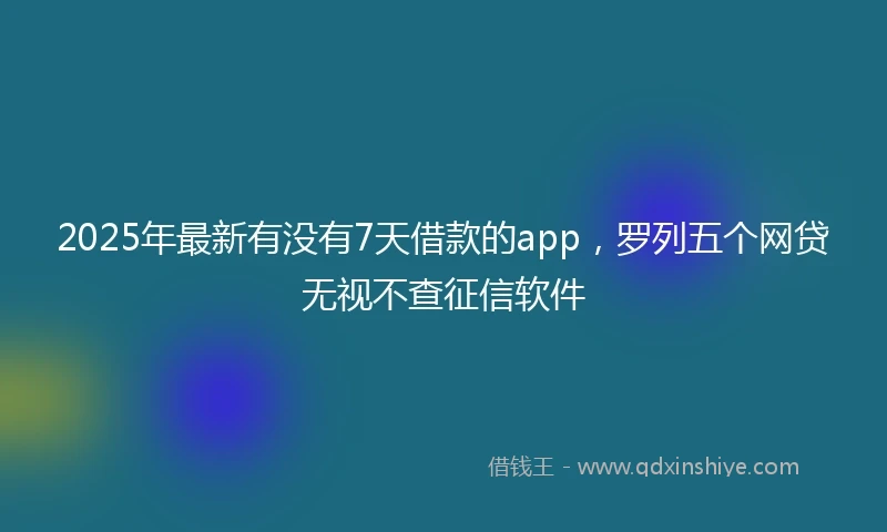 2025年最新有没有7天借款的app，罗列五个网贷无视不查征信软件