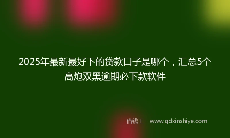 2025年最新最好下的贷款口子是哪个，汇总5个高炮双黑逾期必下款软件