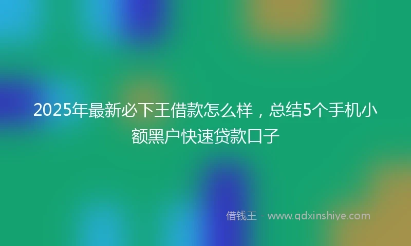 2025年最新必下王借款怎么样，总结5个手机小额黑户快速贷款口子