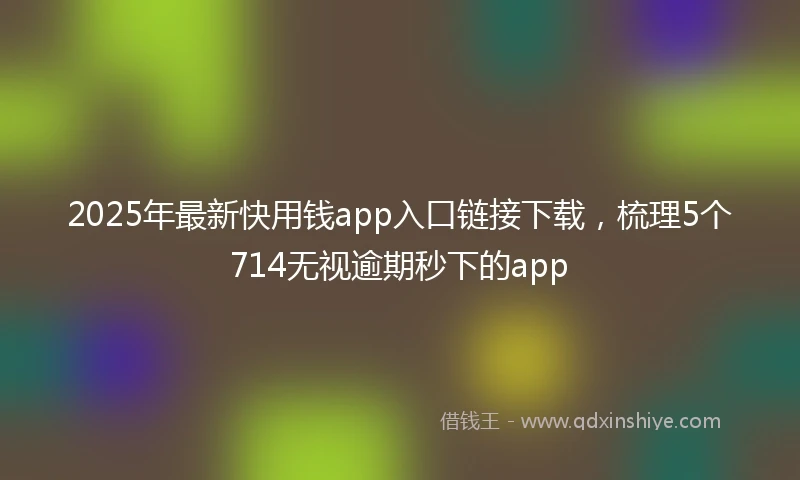 2025年最新快用钱app入口链接下载，梳理5个714无视逾期秒下的app