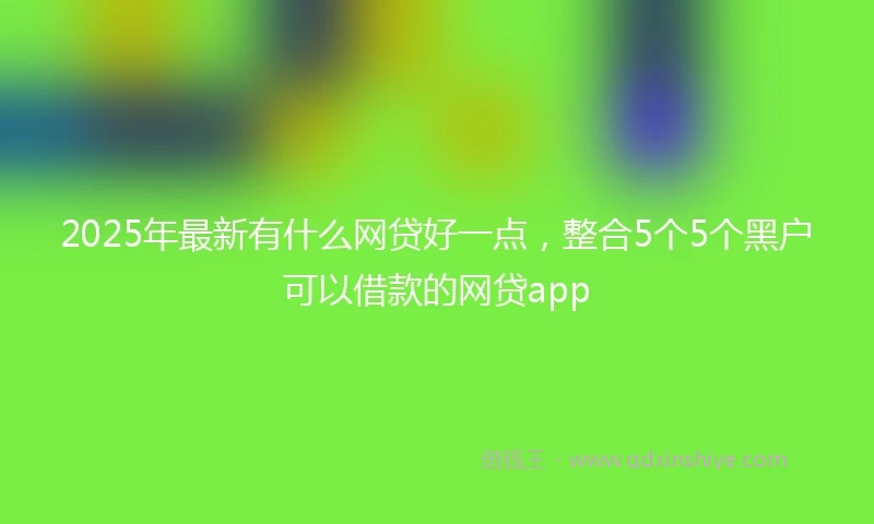 2025年最新有什么网贷好一点，整合5个5个黑户可以借款的网贷app