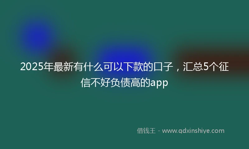 2025年最新有什么可以下款的口子，汇总5个征信不好负债高的app
