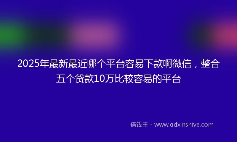 2025年最新最近哪个平台容易下款啊微信，整合五个贷款10万比较容易的平台