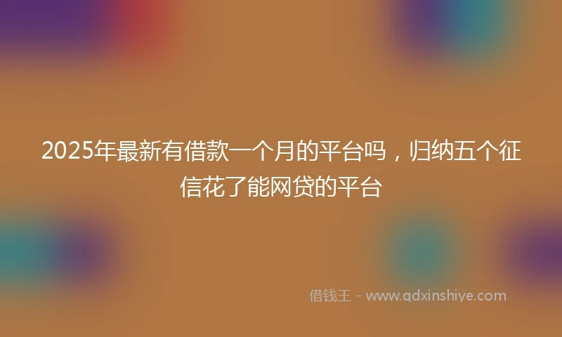 2025年最新有借款一个月的平台吗，归纳五个征信花了能网贷的平台