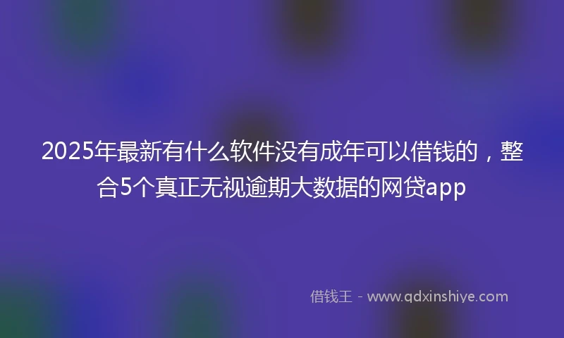 2025年最新有什么软件没有成年可以借钱的，整合5个真正无视逾期大数据的网贷app