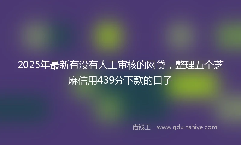 2025年最新有没有人工审核的网贷，整理五个芝麻信用439分下款的口子