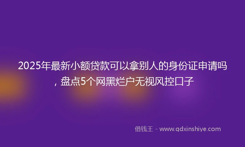 2025年最新小额贷款可以拿别人的身份证申请吗，盘点5个网黑烂户无视风控口子