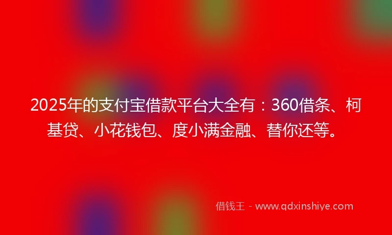 2025年的支付宝借款平台大全有：360借条、柯基贷、小花钱包、度小满金融、替你还等。