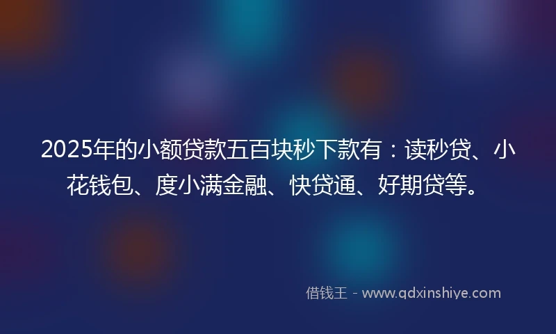 2025年的小额贷款五百块秒下款有：读秒贷、小花钱包、度小满金融、快贷通、好期贷等。