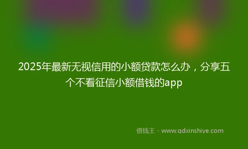 2025年最新无视信用的小额贷款怎么办，分享五个不看征信小额借钱的app