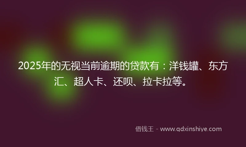 2025年的无视当前逾期的贷款有：洋钱罐、东方汇、超人卡、还呗、拉卡拉等。