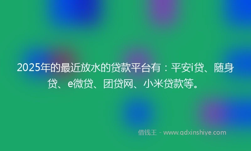 2025年的最近放水的贷款平台有：平安i贷、随身贷、e微贷、团贷网、小米贷款等。