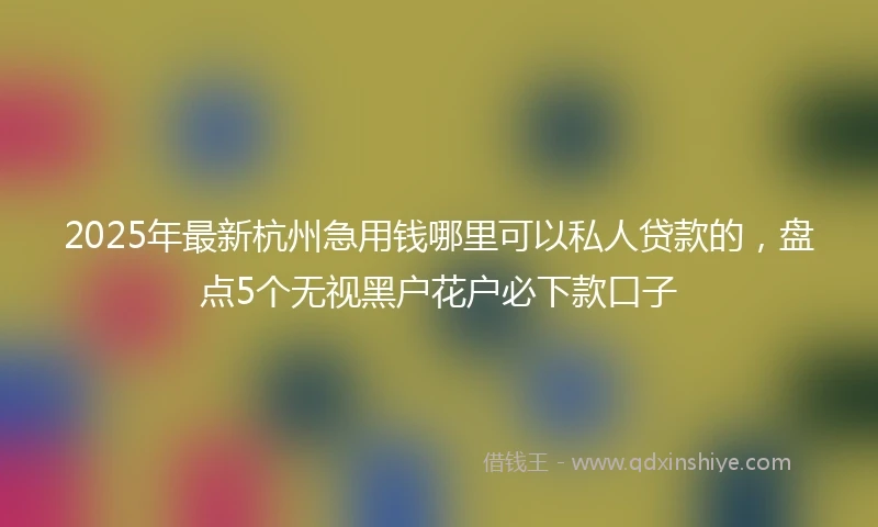 2025年最新杭州急用钱哪里可以私人贷款的，盘点5个无视黑户花户必下款口子