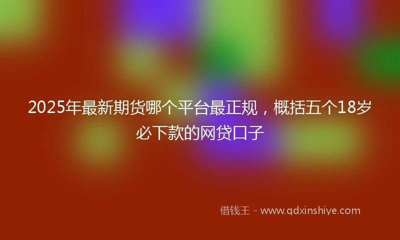 2025年最新期货哪个平台最正规，概括五个18岁必下款的网贷口子