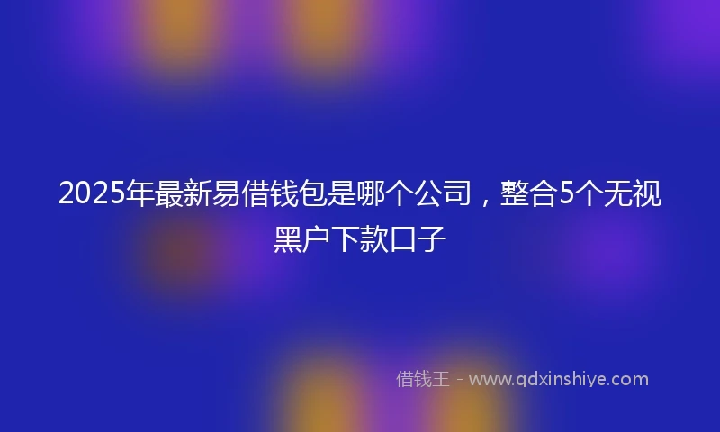 2025年最新易借钱包是哪个公司，整合5个无视黑户下款口子