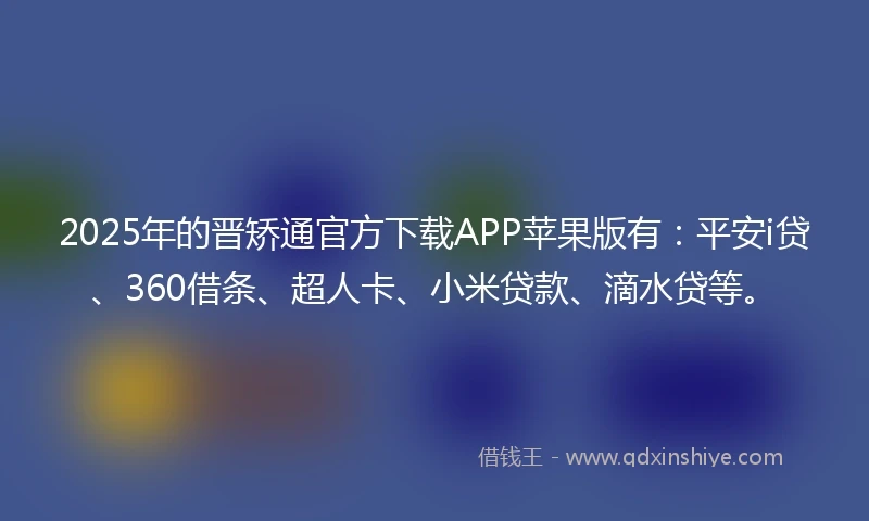 2025年的晋矫通官方下载APP苹果版有：平安i贷、360借条、超人卡、小米贷款、滴水贷等。