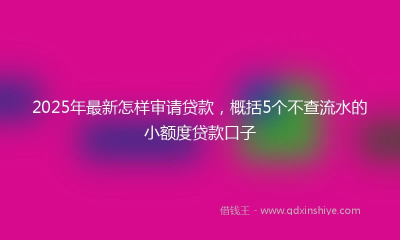 2025年最新怎样审请贷款，概括5个不查流水的小额度贷款口子