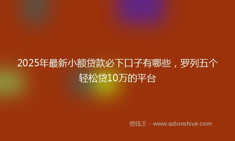 2025年最新小额贷款必下口子有哪些，罗列五个轻松贷10万的平台