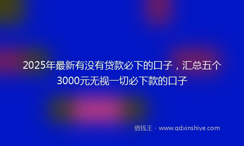 2025年最新有没有贷款必下的口子，汇总五个3000元无视一切必下款的口子