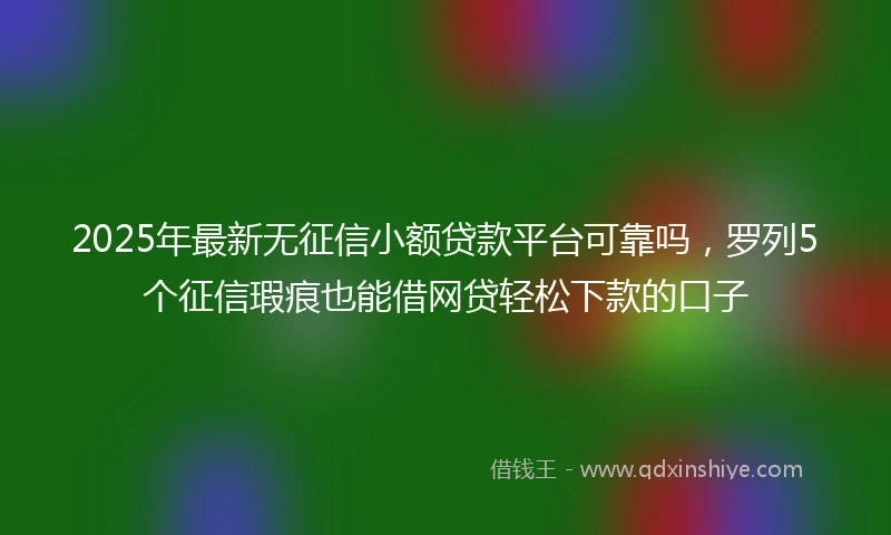 2025年最新无征信小额贷款平台可靠吗，罗列5个征信瑕疵也能借网贷轻松下款的口子