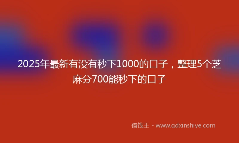 2025年最新有没有秒下1000的口子，整理5个芝麻分700能秒下的口子