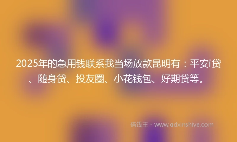 2025年的急用钱联系我当场放款昆明有：平安i贷、随身贷、投友圈、小花钱包、好期贷等。
