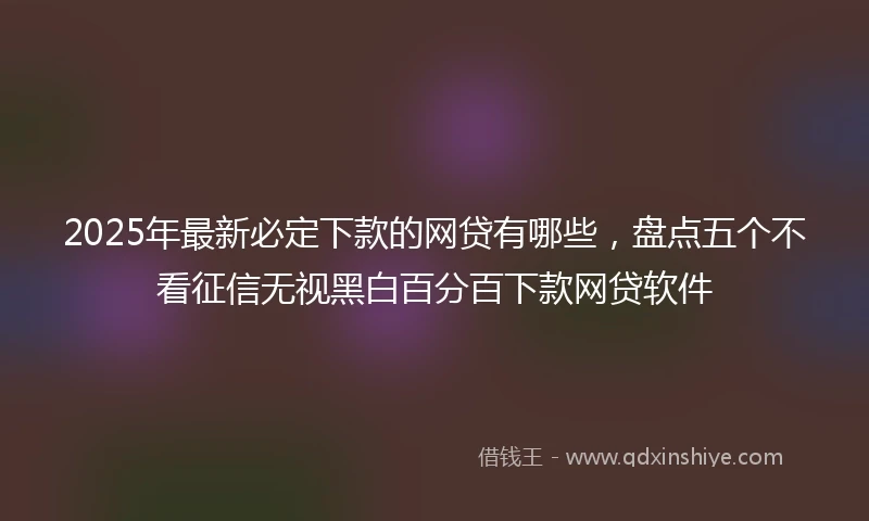 2025年最新必定下款的网贷有哪些，盘点五个不看征信无视黑白百分百下款网贷软件