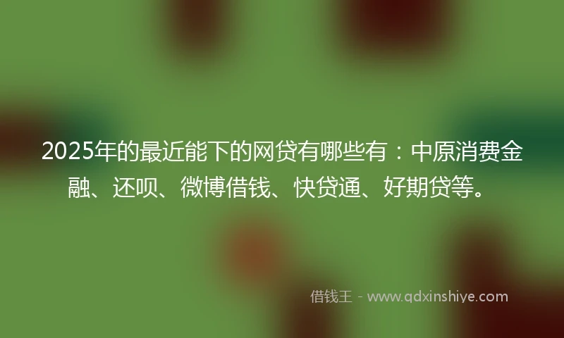 2025年的最近能下的网贷有哪些有：中原消费金融、还呗、微博借钱、快贷通、好期贷等。