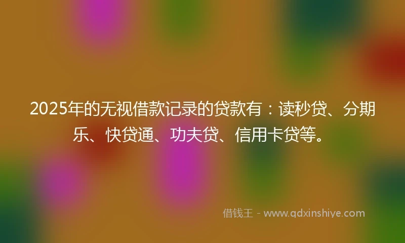 2025年的无视借款记录的贷款有：读秒贷、分期乐、快贷通、功夫贷、信用卡贷等。