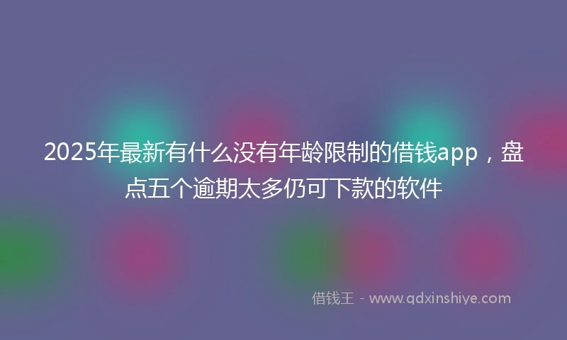 2025年最新有什么没有年龄限制的借钱app，盘点五个逾期太多仍可下款的软件