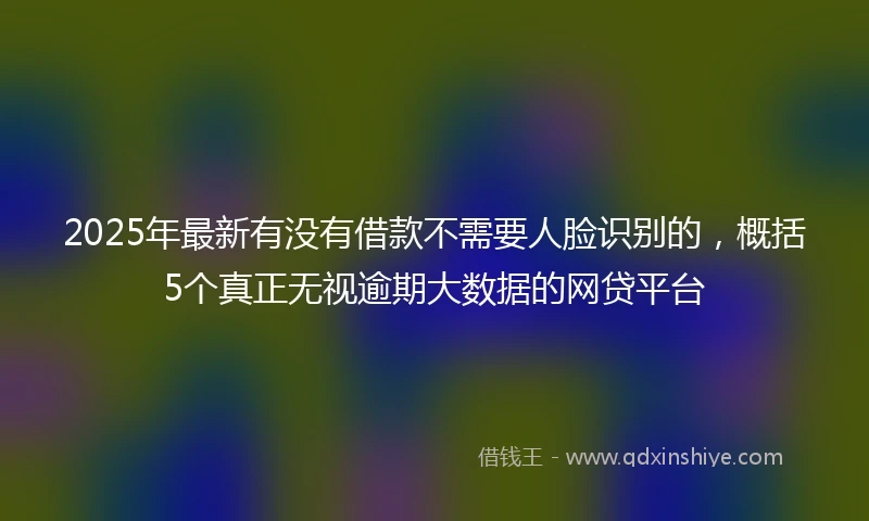 2025年最新有没有借款不需要人脸识别的，概括5个真正无视逾期大数据的网贷平台