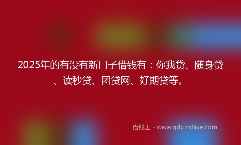 2025年的有没有新口子借钱有：你我贷、随身贷、读秒贷、团贷网、好期贷等。