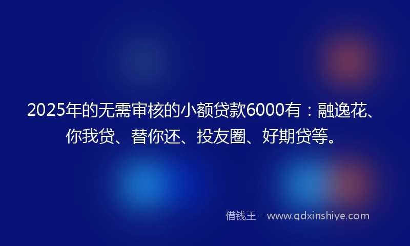 2025年的无需审核的小额贷款6000有：融逸花、你我贷、替你还、投友圈、好期贷等。