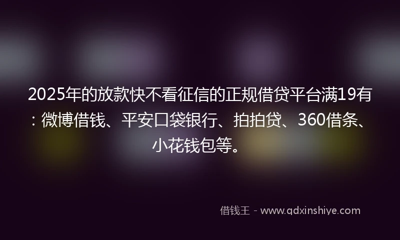 2025年的放款快不看征信的正规借贷平台满19有：微博借钱、平安口袋银行、拍拍贷、360借条、小花钱包等。
