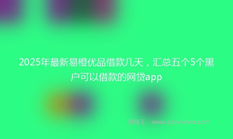 2025年最新易橙优品借款几天，汇总五个5个黑户可以借款的网贷app