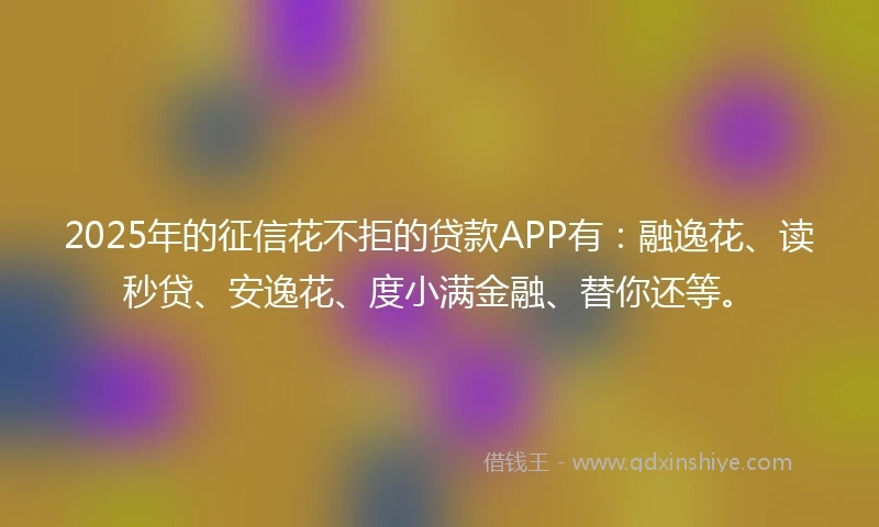 2025年的征信花不拒的贷款APP有：融逸花、读秒贷、安逸花、度小满金融、替你还等。