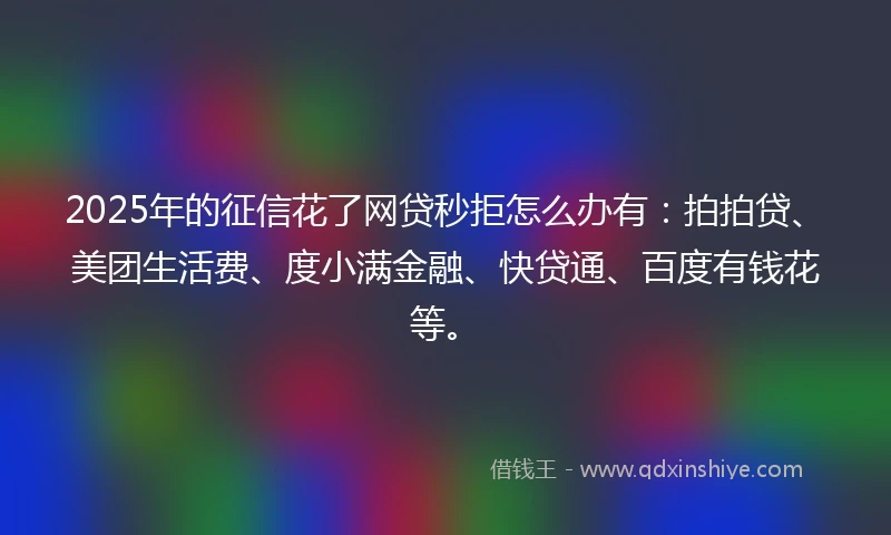 2025年的征信花了网贷秒拒怎么办有：拍拍贷、美团生活费、度小满金融、快贷通、百度有钱花等。